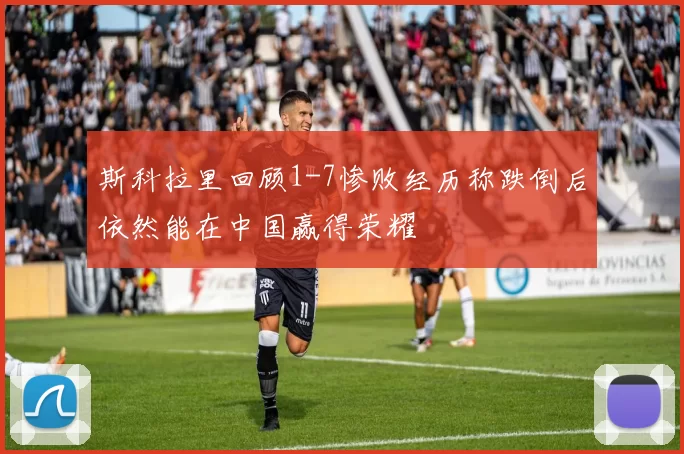 斯科拉里回顾1-7惨败经历称跌倒后依然能在中国赢得荣耀