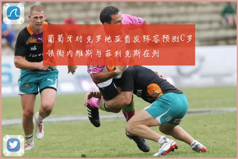 葡萄牙对克罗地亚首发阵容预测C罗领衔内维斯与菲利克斯在列