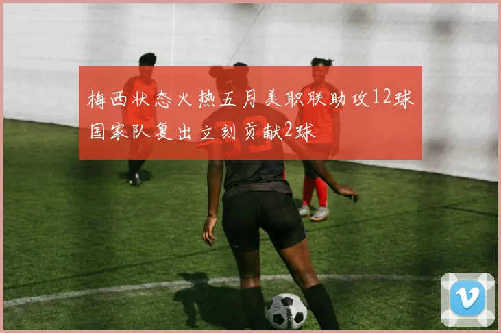 梅西状态火热五月美职联助攻12球国家队复出立刻贡献2球