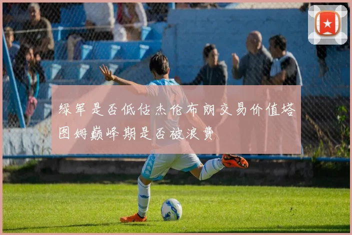 绿军是否低估杰伦布朗交易价值塔图姆巅峰期是否被浪费