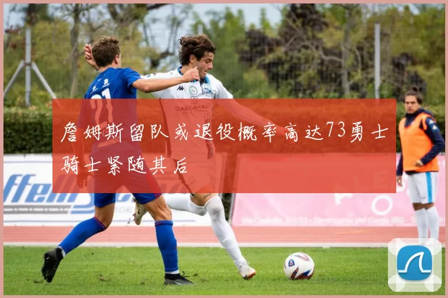 詹姆斯留队或退役概率高达73勇士骑士紧随其后