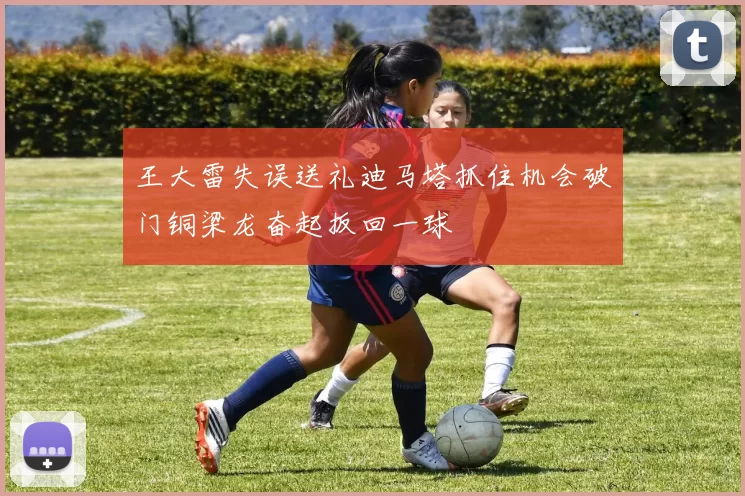 王大雷失误送礼迪马塔抓住机会破门铜梁龙奋起扳回一球