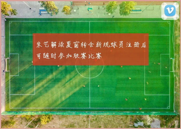 朱艺解读夏窗转会新规球员注册后可随时参加联赛比赛