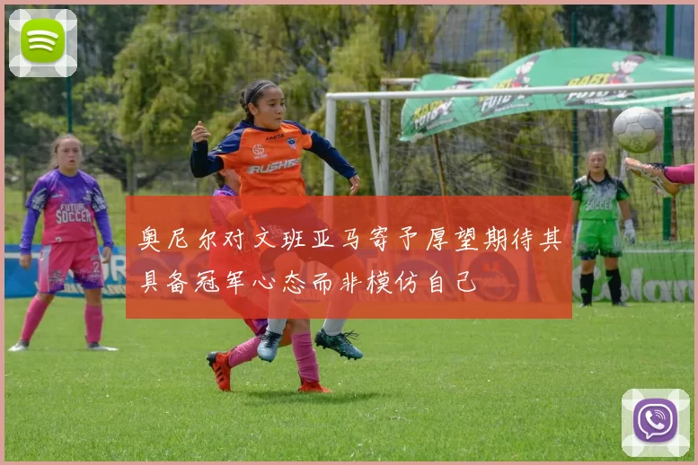 奥尼尔对文班亚马寄予厚望期待其具备冠军心态而非模仿自己