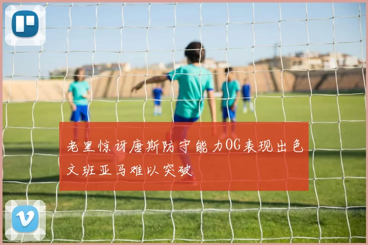 老里惊讶唐斯防守能力OG表现出色文班亚马难以突破