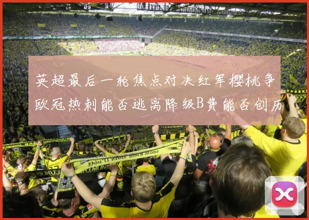英超最后一轮焦点对决红军樱桃争欧冠热刺能否逃离降级B费能否创历史新高