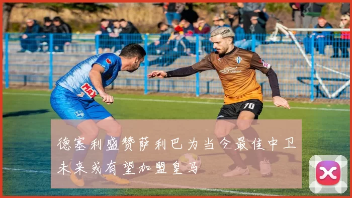 德塞利盛赞萨利巴为当今最佳中卫未来或有望加盟皇马