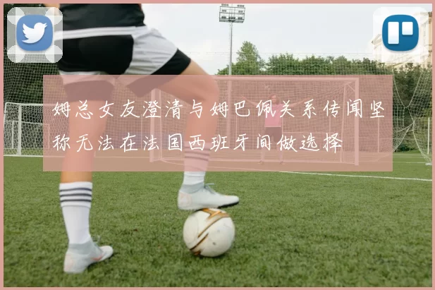 姆总女友澄清与姆巴佩关系传闻坚称无法在法国西班牙间做选择