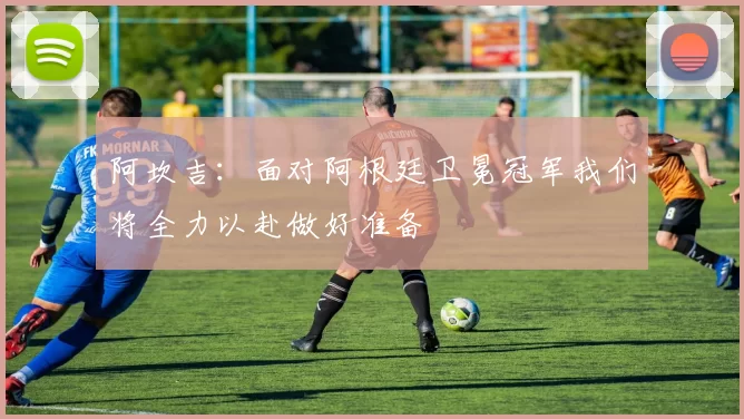 阿坎吉：面对阿根廷卫冕冠军我们将全力以赴做好准备