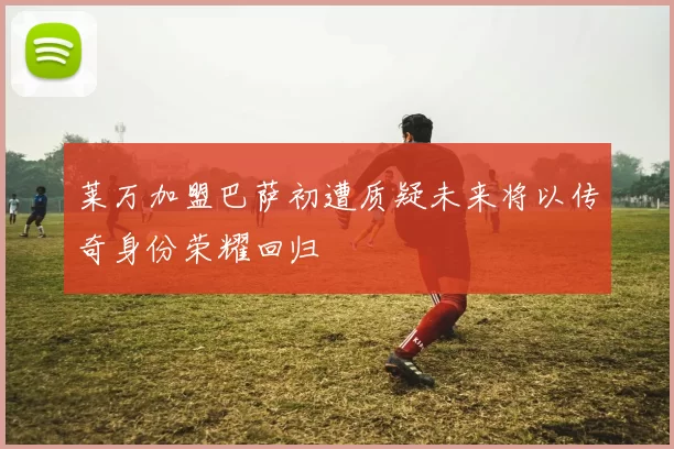 莱万加盟巴萨初遭质疑未来将以传奇身份荣耀回归