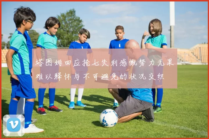 塔图姆回应抢七失利感慨努力无果难以释怀与不可避免的状况交织