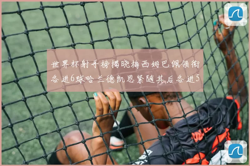 世界杯射手榜揭晓梅西姆巴佩领衔各进6球哈兰德凯恩紧随其后各进5球
