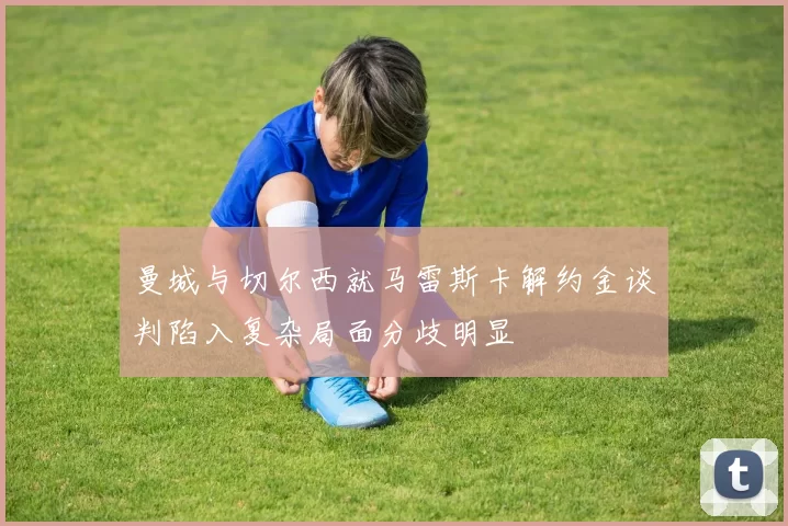 曼城与切尔西就马雷斯卡解约金谈判陷入复杂局面分歧明显