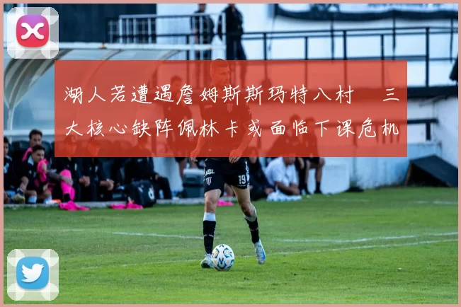 湖人若遭遇詹姆斯斯玛特八村塁三大核心缺阵佩林卡或面临下课危机