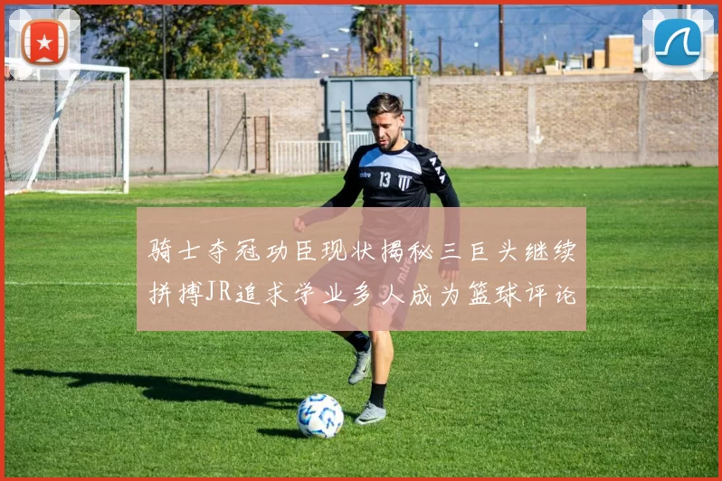 骑士夺冠功臣现状揭秘三巨头继续拼搏JR追求学业多人成为篮球评论员