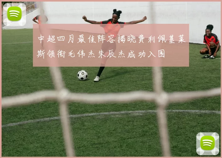 中超四月最佳阵容揭晓费利佩基莱斯领衔毛伟杰朱辰杰成功入围
