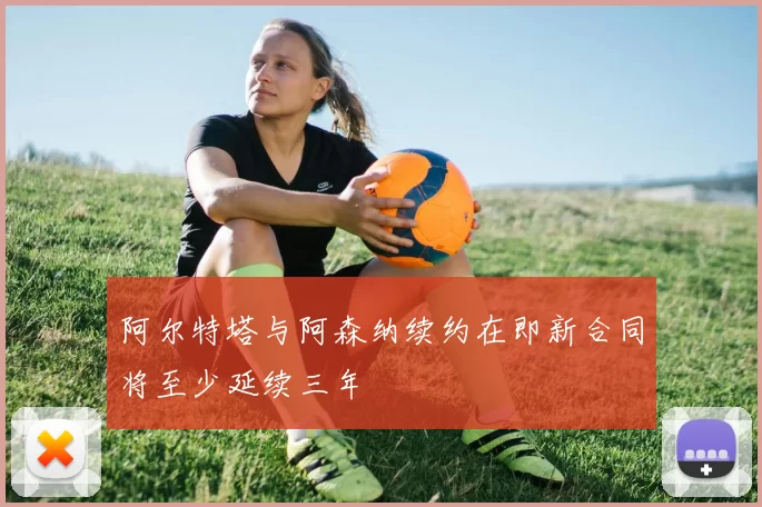阿尔特塔与阿森纳续约在即新合同将至少延续三年