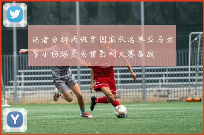 记者分析西班牙国家队名单亚马尔等小伤球员或将影响大赛备战