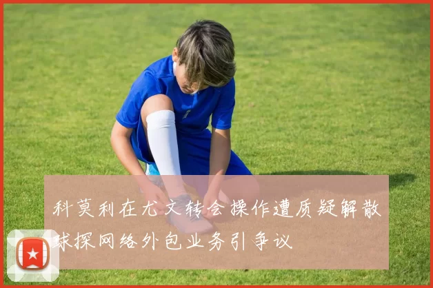 科莫利在尤文转会操作遭质疑解散球探网络外包业务引争议