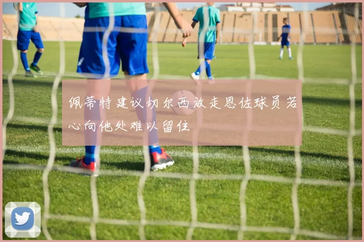 佩蒂特建议切尔西放走恩佐球员若心向他处难以留住
